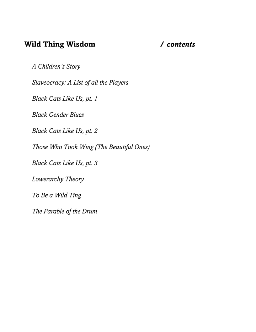 Wild Thing Wisdom / contents

A Children’s Story

Slaveocracy: A List of all the Players

Black Cats Like Us, pt. 1

Black Gender Blues

Black Cats Like Us, pt. 2

Those Who Took Wing (The Beautiful Ones)
Black Cats Like Us, pt. 3

Lowerarchy Theory

To Be a Wild Ting

The Parable of the Drum
